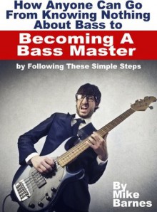 How Anyone Can Go From Knowing Nothing About Bass to Becoming A Bass Master by Following These Simple Steps - Mike Barnes