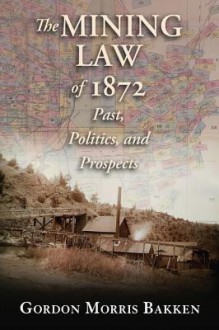 The Mining Law of 1872: Past, Politics, and Prospects - Gordon Morris Bakken