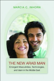 The New Arab Man: Emergent Masculinities, Technologies, and Islam in the Middle East - Marcia C. Inhorn