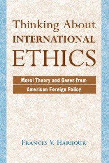 Thinking About International Ethics: Moral Theory And Cases From American Foreign Policy - Frances V. Harbour