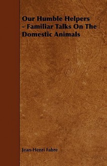 Our Humble Helpers - Familiar Talks on the Domestic Animals - Jean-Henri Fabre