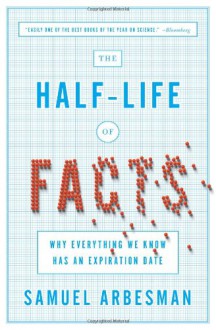 The Half-Life of Facts: Why Everything We Know Has an Expiration Date - Samuel Arbesman