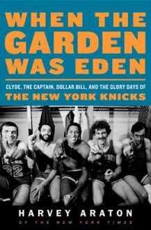 When the Garden Was Eden: Clyde, the Captain, Dollar Bill, and the Glory Days of the New York Knicks - Harvey Araton