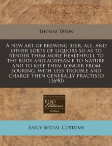 A new art of brewing beer, ale, and other sorts of liquors so as to render them more healthfull to the body and agreeable to nature, and to keep them longer from souring, with less trouble and charge then generally Practised (1690) - Thomas Tryon