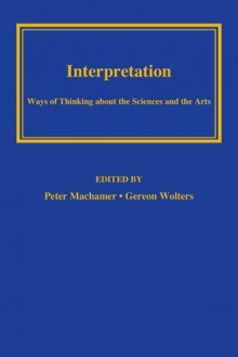 Interpretation: Ways of Thinking about the Sciences and the Arts - Peter Machamer, Gereon Wolters