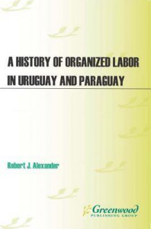 A History of Organized Labor in Uruguay and Paraguay - Robert Alexander, Eldon Parker