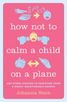 How Not to Calm a Child on a Plane: And Other Lessons in Parenting from a Highly Questionable Source - Johanna Stein