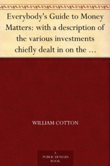 Everybody's Guide to Money Matters: with a description of the various investments chiefly dealt in on the stock exchange, and the mode of dealing therein - William Cotton