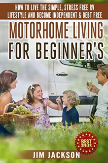 Motorhome Living For Beginner's: How To Live The Simple, Stress Free RV Lifestyle, Become Independent & Debt Free (Tips and Techniques, Retire To An RV, Car, Truck, Camper Van, Frugal Living) - Jim Jackson