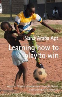 Learning How to Play to Win: What Has 50 Years of Independence Brought Ghana?: A Personal View of a 'Returnee' - Nana Araba Apt