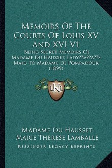 Memoirs Of The Courts Of Louis XV And XVI V1: Being Secret Memoirs Of Madame Du Hausset, Lady s Maid To Madame De Pompadour (1899) - Madame du Hausset, Marie Therese Lamballe