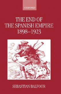 The End of the Spanish Empire, 1898-1923 - Sebastian Balfour