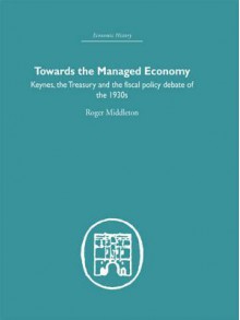 Towards the Managed Economy: Keynes, the Treasury and the Fiscal Policy Debate of the 1930s - Roger Middleton