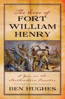 The Siege of Fort William Henry: A Year on the Northeastern Frontier - Ben Hughes