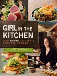 Girl in the Kitchen: How a Top Chef Cooks, Thinks, Shops, Eats & Drinks - Stephanie Izard, Dan Goldberg, Heather Shouse