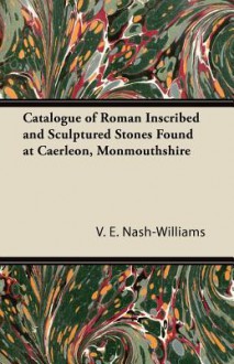 Catalogue of Roman Inscribed and Sculptured Stones Found at Caerleon, Monmouthshire - V.E. Nash-Williams