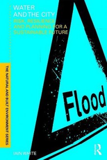 Water and the City: Risk, Resilience and Planning for a Sustainable Future - Iain White