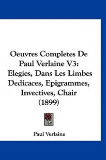 Oeuvres Completes de Paul Verlaine V3: Elegies, Dans Les Limbes Dedicaces, Epigrammes, Invectives, Chair (1899) - Paul Verlaine