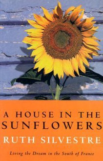 A House in the Sunflowers: Living the Dream in the South of France - Ruth Silvestre