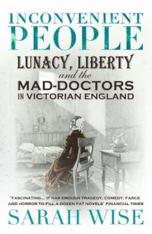 Inconvenient People: Lunacy, Liberty and the Mad-Doctors in Victorian England - Sarah Wise