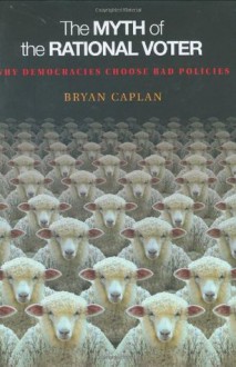 The Myth of the Rational Voter: Why Democracies Choose Bad Policies - Bryan Caplan