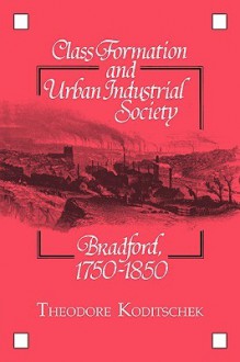 Class Formation and Urban Industrial Society: Bradford, 1750 1850 - Theodore Koditschek