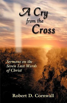 A Cry from the Cross: Sermons on the Seven Last Words of Christ - Robert D. Cornwall