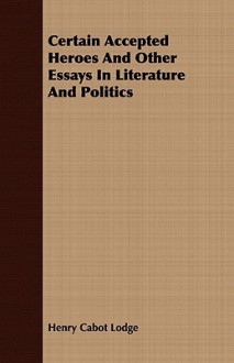 Certain Accepted Heroes and Other Essays in Literature and Politics - Henry Cabot Lodge