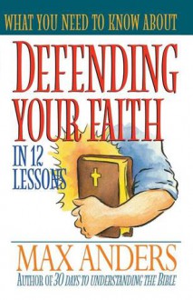 What You Need to Know about Defending Your Faith in 12 Lessons - Max E. Anders