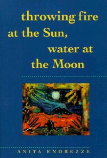 Throwing Fire at the Sun, Water at the Moon - Anita Endrezze