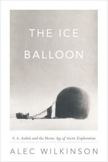 The Ice Balloon: S. A. Andree And The Heroic Age Of Arctic Exploration - Alec Wilkinson