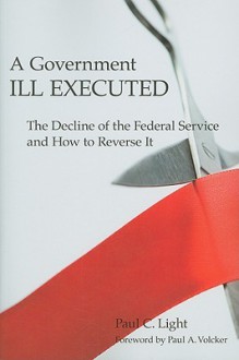 A Government Ill Executed: The Decline of the Federal Service and How to Reverse It - Paul Charles Light, Paul A. Volcker