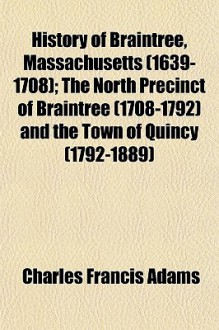 History of Braintree, Massachusetts (1639-1708); The North Precinct of Braintree (1708-1792) and the Town of Quincy (1792-1889) - Charles Francis Adams