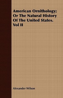 American Ornithology; Or the Natural History of the United States. Vol II - Alexander Wilson