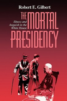 The Mortal Presidency: Illness and Anguish in the White House - Robert E. Gilbert