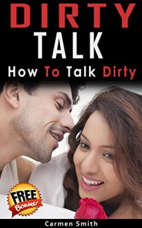 Dirty Talk: How To Talk Dirty (Dirty Talk for Women, Dirty Talk for Men, Dirty Talk Examples, Couple Intimacy) - Carmen Smith