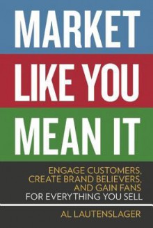 Market Like You Mean It: Engage Customers, Create Brand Believers, and Gain Fans for Everything You Sell - Al Lautenslager