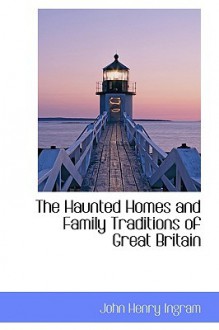 The Haunted Homes and Family Traditions of Great Britain - John Henry Ingram