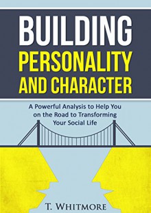 Building Personality and Character: A Powerful Analysis to Help You On the Road to Transforming Your Social Life - T Whitmore