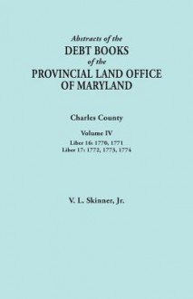 Abstracts of the Debt Books of the Provincial Land Office of Maryland. Charles County, Volume IV: Liber 16: 1770, 1771; Liber 17: 1772, 1773, 1774 - Vernon L. Skinner Jr.