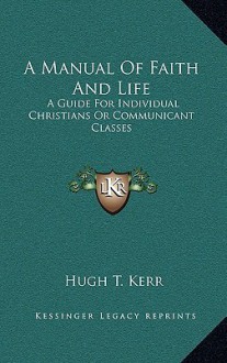 A Manual of Faith and Life: A Guide for Individual Christians or Communicant Classes - Hugh T. Kerr