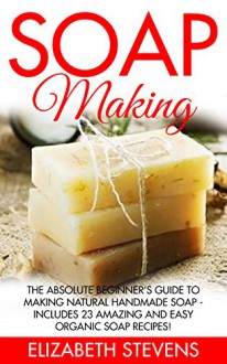 Soap Making: The Absolute Beginner's Guide To Making Natural Handmade Soap - Includes 23 Amazing And Easy Organic Soap Recipes! (How To Make Soap, Homemade Soap, Skin Care) - Elizabeth Stevens