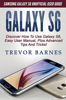 GALAXY S6: Samsung Galaxy S6 Unofficial User Guide - Discover How To Use Galaxy S6, Easy User Manual, Plus Advanced Tips And Tricks! (S6 Edge, Android, Smartphone) - Trevor Barnes