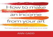 How to Make an Income from Your Art: Turn Your Passion Into Profit and Thrive as an Artist. Ann Gadd - Ann Gadd