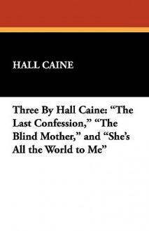 Three by Hall Caine: The Last Confession, the Blind Mother, and She's All the World to Me - Hall Caine