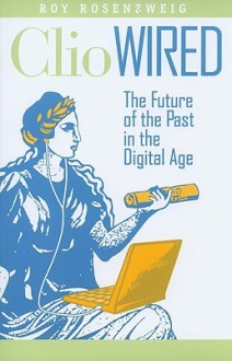 Clio Wired: The Future of the Past in the Digital Age - Roy Rosenzweig, Anthony Grafton