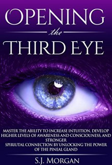 Opening The Third Eye: Master the Ability to Increase Intuition, Develop Higher Levels of Awareness and Consciousness, and Stronger Spiritual Connection ... Gland, Third Eye, Awakening, Spirituality) - S.J. Morgan