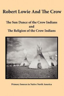 Robert Lowie and the Crow: The Sun Dance of the Crow Indians and the Religion of the Crow Indians - Robert Harry Lowie