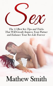 Sex: The 15 Best Sex Tips and Tricks That Will Greatly Impress Your Partner and Enhance Your Sex Life Forever: Sex, Sex Guide, Sex Tips, Sex Tricks, Best ... Best Sex, Increase Your Sex Performance) - Mathew Smith