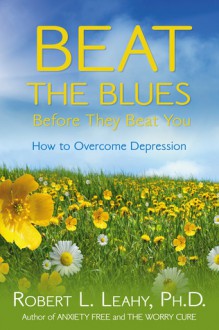 Beat the Blues Before They Beat You: How to Overcome Depression - Robert L. Leahy